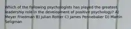 Which of the following psychologists has played the greatest leadership role in the development of positive psychology? A) Meyer Friedman B) Julian Rotter C) James Pennebaker D) Martin Seligman