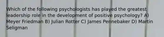 Which of the following psychologists has played the greatest leadership role in the development of positive psychology? A) Meyer Friedman B) Julian Rotter C) James Pennebaker D) Martin Seligman