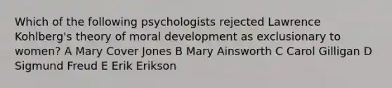 Which of the following psychologists rejected Lawrence Kohlberg's theory of moral development as exclusionary to women? A Mary Cover Jones B Mary Ainsworth C Carol Gilligan D Sigmund Freud E Erik Erikson