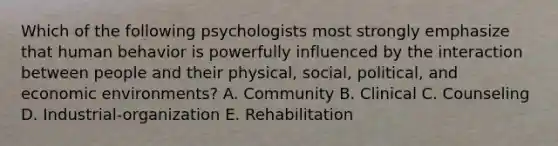 Which of the following psychologists most strongly emphasize that human behavior is powerfully influenced by the interaction between people and their physical, social, political, and economic environments? A. Community B. Clinical C. Counseling D. Industrial-organization E. Rehabilitation