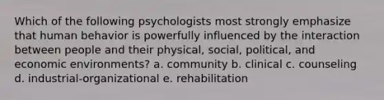 Which of the following psychologists most strongly emphasize that human behavior is powerfully influenced by the interaction between people and their physical, social, political, and economic environments? a. community b. clinical c. counseling d. industrial-organizational e. rehabilitation