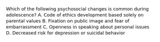 Which of the following psychosocial changes is common during adolescence? A. Code of ethics development based solely on parental values B. Fixation on public image and fear of embarrassment C. Openness in speaking about personal issues D. Decreased risk for depression or suicidal behavior