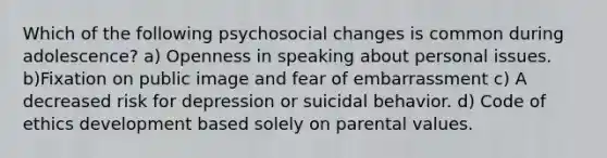 Which of the following psychosocial changes is common during adolescence? a) Openness in speaking about personal issues. b)Fixation on public image and fear of embarrassment c) A decreased risk for depression or suicidal behavior. d) Code of ethics development based solely on parental values.