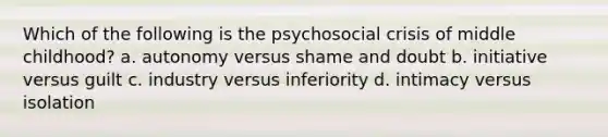 Which of the following is the psychosocial crisis of middle childhood? a. autonomy versus shame and doubt b. initiative versus guilt c. industry versus inferiority d. intimacy versus isolation