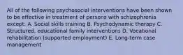 All of the following psychosocial interventions have been shown to be effective in treatment of persons with schizophrenia except: A. Social skills training B. Psychodynamic therapy C. Structured, educational family interventions D. Vocational rehabilitation (supported employment) E. Long-term case management