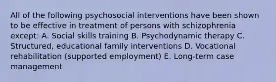 All of the following psychosocial interventions have been shown to be effective in treatment of persons with schizophrenia except: A. Social skills training B. Psychodynamic therapy C. Structured, educational family interventions D. Vocational rehabilitation (supported employment) E. Long-term case management