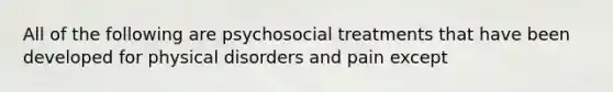 All of the following are psychosocial treatments that have been developed for physical disorders and pain except