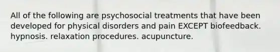 All of the following are psychosocial treatments that have been developed for physical disorders and pain EXCEPT biofeedback. hypnosis. relaxation procedures. acupuncture.