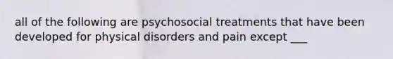 all of the following are psychosocial treatments that have been developed for physical disorders and pain except ___