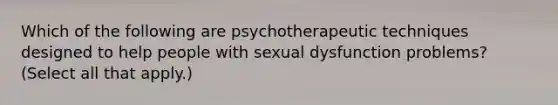 Which of the following are psychotherapeutic techniques designed to help people with sexual dysfunction problems? (Select all that apply.)