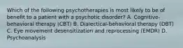 Which of the following psychotherapies is most likely to be of benefit to a patient with a psychotic disorder? A. Cognitive-behavioral therapy (CBT) B. Dialectical-behavioral therapy (DBT) C. Eye movement desensitization and reprocessing (EMDR) D. Psychoanalysis