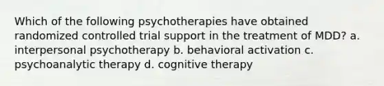 Which of the following psychotherapies have obtained randomized controlled trial support in the treatment of MDD? a. interpersonal psychotherapy b. behavioral activation c. psychoanalytic therapy d. cognitive therapy