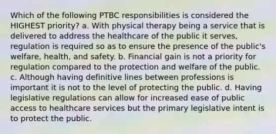 Which of the following PTBC responsibilities is considered the HIGHEST priority? a. With physical therapy being a service that is delivered to address the healthcare of the public it serves, regulation is required so as to ensure the presence of the public's welfare, health, and safety. b. Financial gain is not a priority for regulation compared to the protection and welfare of the public. c. Although having definitive lines between professions is important it is not to the level of protecting the public. d. Having legislative regulations can allow for increased ease of public access to healthcare services but the primary legislative intent is to protect the public.