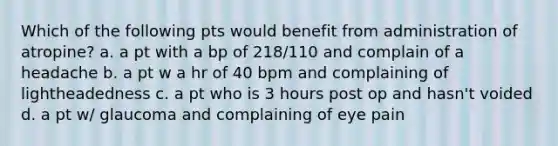 Which of the following pts would benefit from administration of atropine? a. a pt with a bp of 218/110 and complain of a headache b. a pt w a hr of 40 bpm and complaining of lightheadedness c. a pt who is 3 hours post op and hasn't voided d. a pt w/ glaucoma and complaining of eye pain