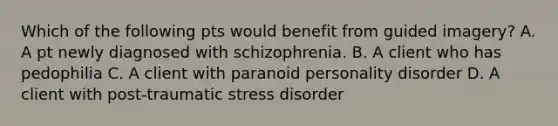 Which of the following pts would benefit from guided imagery? A. A pt newly diagnosed with schizophrenia. B. A client who has pedophilia C. A client with paranoid personality disorder D. A client with post-traumatic stress disorder