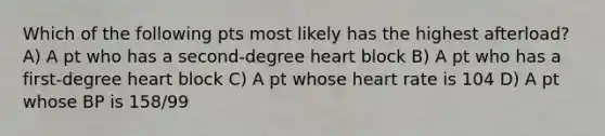 Which of the following pts most likely has the highest afterload? A) A pt who has a second-degree heart block B) A pt who has a first-degree heart block C) A pt whose heart rate is 104 D) A pt whose BP is 158/99