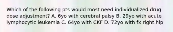 Which of the following pts would most need individualized drug dose adjustment? A. 6yo with cerebral palsy B. 29yo with acute lymphocytic leukemia C. 64yo with CKF D. 72yo with fx right hip