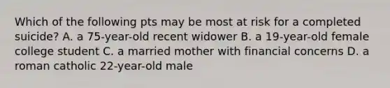 Which of the following pts may be most at risk for a completed suicide? A. a 75-year-old recent widower B. a 19-year-old female college student C. a married mother with financial concerns D. a roman catholic 22-year-old male