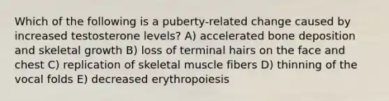 Which of the following is a puberty-related change caused by increased testosterone levels? A) accelerated bone deposition and skeletal growth B) loss of terminal hairs on the face and chest C) replication of skeletal muscle fibers D) thinning of the vocal folds E) decreased erythropoiesis