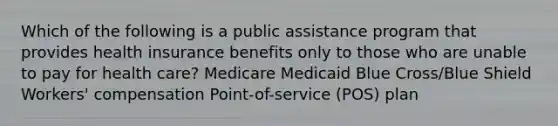 Which of the following is a public assistance program that provides health insurance benefits only to those who are unable to pay for health care? Medicare Medicaid Blue Cross/Blue Shield Workers' compensation Point-of-service (POS) plan