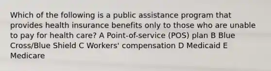 Which of the following is a public assistance program that provides health insurance benefits only to those who are unable to pay for health care? A Point-of-service (POS) plan B Blue Cross/Blue Shield C Workers' compensation D Medicaid E Medicare