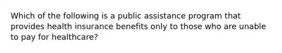 Which of the following is a public assistance program that provides health insurance benefits only to those who are unable to pay for healthcare?