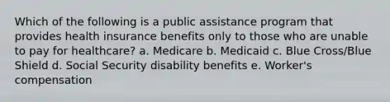 Which of the following is a public assistance program that provides health insurance benefits only to those who are unable to pay for healthcare? a. Medicare b. Medicaid c. Blue Cross/Blue Shield d. Social Security disability benefits e. Worker's compensation