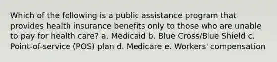 Which of the following is a public assistance program that provides health insurance benefits only to those who are unable to pay for health care? a. Medicaid b. Blue Cross/Blue Shield c. Point-of-service (POS) plan d. Medicare e. Workers' compensation