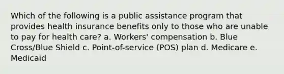 Which of the following is a public assistance program that provides health insurance benefits only to those who are unable to pay for health care? a. Workers' compensation b. Blue Cross/Blue Shield c. Point-of-service (POS) plan d. Medicare e. Medicaid