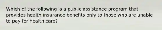 Which of the following is a public assistance program that provides health insurance benefits only to those who are unable to pay for health care?