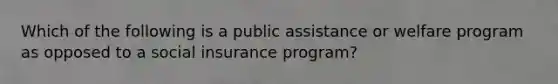 Which of the following is a public assistance or welfare program as opposed to a social insurance program?