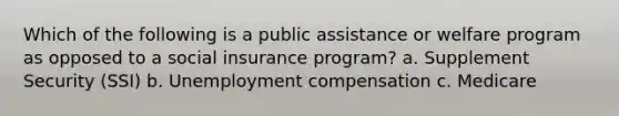 Which of the following is a public assistance or welfare program as opposed to a social insurance program? a. Supplement Security (SSI) b. Unemployment compensation c. Medicare