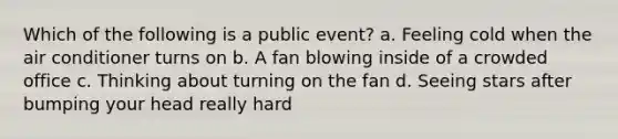 Which of the following is a public event? a. Feeling cold when the air conditioner turns on b. A fan blowing inside of a crowded office c. Thinking about turning on the fan d. Seeing stars after bumping your head really hard