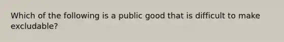 Which of the following is a public good that is difficult to make excludable?