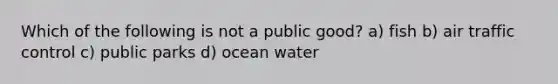 Which of the following is not a public good? a) fish b) air traffic control c) public parks d) ocean water