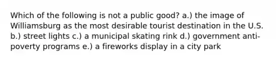 Which of the following is not a public good? a.) the image of Williamsburg as the most desirable tourist destination in the U.S. b.) street lights c.) a municipal skating rink d.) government anti-poverty programs e.) a fireworks display in a city park