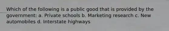 Which of the following is a public good that is provided by the government: a. Private schools b. Marketing research c. New automobiles d. Interstate highways