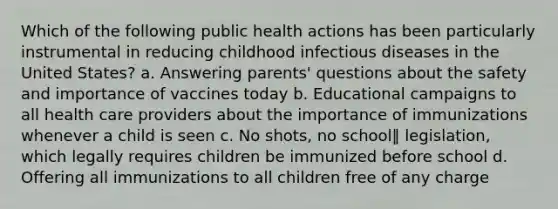 Which of the following public health actions has been particularly instrumental in reducing childhood infectious diseases in the United States? a. Answering parents' questions about the safety and importance of vaccines today b. Educational campaigns to all health care providers about the importance of immunizations whenever a child is seen c. No shots, no school‖ legislation, which legally requires children be immunized before school d. Offering all immunizations to all children free of any charge