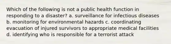 Which of the following is not a public health function in responding to a disaster? a. surveillance for infectious diseases b. monitoring for environmental hazards c. coordinating evacuation of injured survivors to appropriate medical facilities d. identifying who is responsible for a terrorist attack