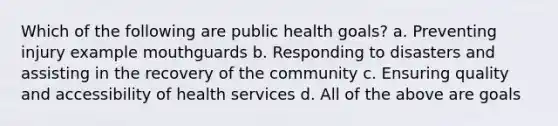 Which of the following are public health goals? a. Preventing injury example mouthguards b. Responding to disasters and assisting in the recovery of the community c. Ensuring quality and accessibility of health services d. All of the above are goals