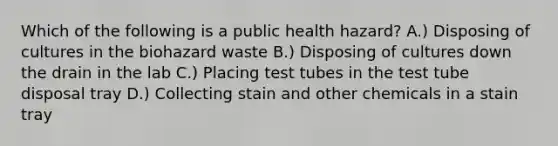 Which of the following is a public health hazard? A.) Disposing of cultures in the biohazard waste B.) Disposing of cultures down the drain in the lab C.) Placing test tubes in the test tube disposal tray D.) Collecting stain and other chemicals in a stain tray