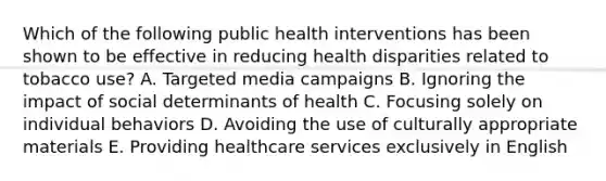 Which of the following public health interventions has been shown to be effective in reducing health disparities related to tobacco use? A. Targeted media campaigns B. Ignoring the impact of social determinants of health C. Focusing solely on individual behaviors D. Avoiding the use of culturally appropriate materials E. Providing healthcare services exclusively in English