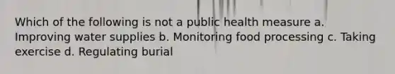 Which of the following is not a public health measure a. Improving water supplies b. Monitoring food processing c. Taking exercise d. Regulating burial