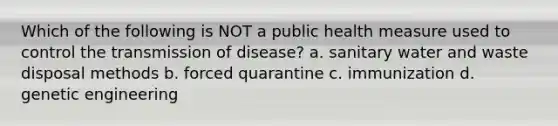 Which of the following is NOT a public health measure used to control the transmission of disease? a. sanitary water and waste disposal methods b. forced quarantine c. immunization d. genetic engineering