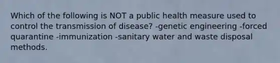 Which of the following is NOT a public health measure used to control the transmission of disease? -genetic engineering -forced quarantine -immunization -sanitary water and waste disposal methods.