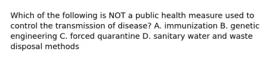 Which of the following is NOT a public health measure used to control the transmission of disease? A. immunization B. genetic engineering C. forced quarantine D. sanitary water and waste disposal methods