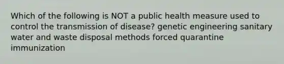 Which of the following is NOT a public health measure used to control the transmission of disease? genetic engineering sanitary water and waste disposal methods forced quarantine immunization