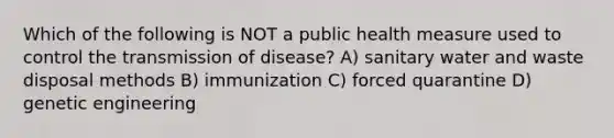 Which of the following is NOT a public health measure used to control the transmission of disease? A) sanitary water and waste disposal methods B) immunization C) forced quarantine D) genetic engineering