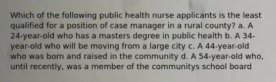 Which of the following public health nurse applicants is the least qualified for a position of case manager in a rural county? a. A 24-year-old who has a masters degree in public health b. A 34-year-old who will be moving from a large city c. A 44-year-old who was born and raised in the community d. A 54-year-old who, until recently, was a member of the communitys school board