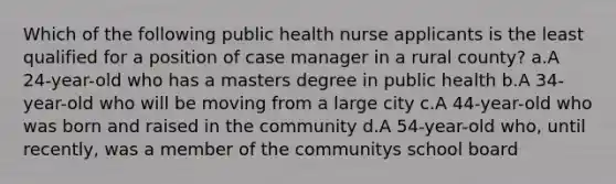 Which of the following public health nurse applicants is the least qualified for a position of case manager in a rural county? a.A 24-year-old who has a masters degree in public health b.A 34-year-old who will be moving from a large city c.A 44-year-old who was born and raised in the community d.A 54-year-old who, until recently, was a member of the communitys school board